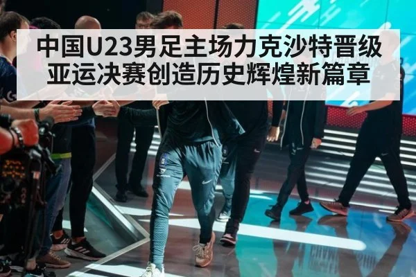 中国U23男足主场力克沙特晋级亚运决赛创造历史辉煌新篇章