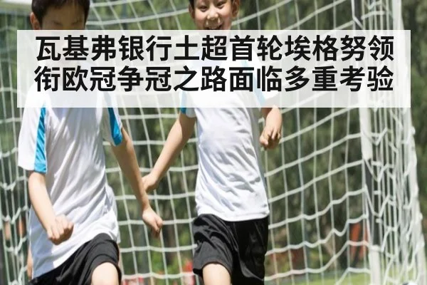 瓦基弗银行土超首轮埃格努领衔欧冠争冠之路面临多重考验